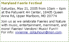 Text Box: Maryland Faerie Festival
Saturday, May 21, 2005 from 10am – 6pm at the Patuxent 4H Center, 18405 Queen Anne Rd, Upper Marlboro, MD 20774
Join us as we celebrate Faeries and Nature with music, entertainment, merriment, and more! Faeries! Vendors! Music! Fun!!!
For info: vivienne_colquhoun@msn.com.