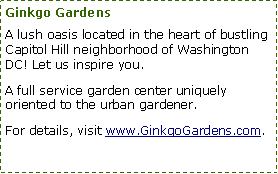 Text Box: Ginkgo GardensA lush oasis located in the heart of bustling Capitol Hill neighborhood of Washington DC! Let us inspire you.A full service garden center uniquely oriented to the urban gardener.For details, visit www.GinkgoGardens.com.