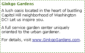 Text Box: Ginkgo Gardens
A lush oasis located in the heart of bustling Capitol Hill neighborhood of Washington DC! Let us inspire you.
A full service garden center uniquely oriented to the urban gardener.
For details, visit www.GinkgoGardens.com.