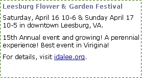 Text Box: Leesburg Flower & Garden Festival
Saturday, April 16 10-6 & Sunday April 17 10-5 in downtown Leesburg, VA.
15th Annual event and growing! A perennial experience! Best event in Virigina!
For details, visit idalee.org.