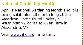 Text Box: National Gardening Month
April is National Gardening Month and it is being celebrated all month long at the American Horticultural Society’s Washington Blooms at River Farm in Alexandria, VA.
Visit www.ahs.org for details.