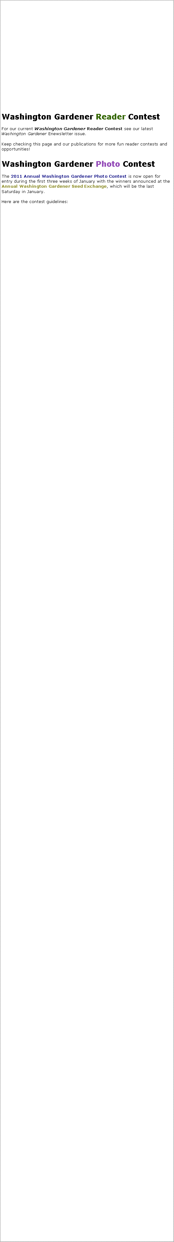 Text Box: Washington Gardener Reader ContestFor our current Washington Gardener Reader Contest see our latest Washington Gardener Enewsletter issue.Keep checking this page and our publications for more fun reader contests and opportunities!Washington Gardener Photo ContestThe 2011 Annual Washington Gardener Photo Contest is now open for entry during the first three weeks of January with the winners announced at the Annual Washington Gardener Seed Exchange, which will be the last Saturday in January.Here are the contest guidelines: